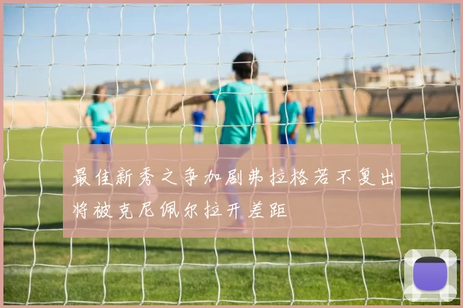 最佳新秀之争加剧弗拉格若不复出将被克尼佩尔拉开差距