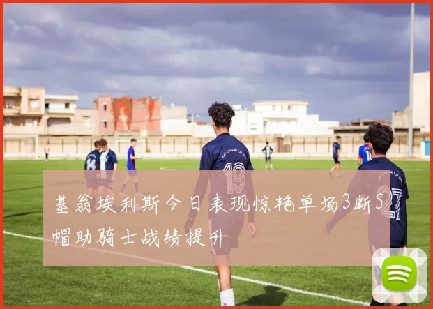 基翁埃利斯今日表现惊艳单场3断5帽助骑士战绩提升