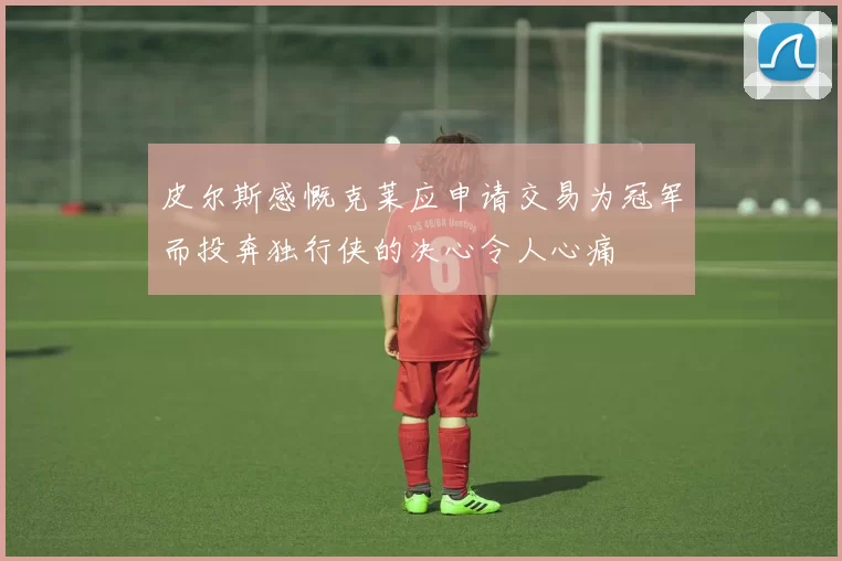 皮尔斯感慨克莱应申请交易为冠军而投奔独行侠的决心令人心痛
