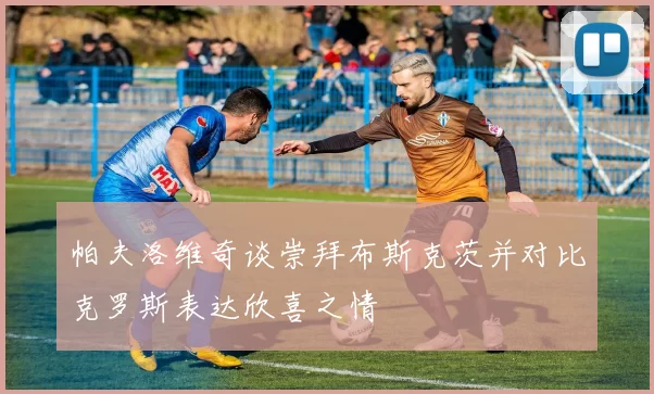 帕夫洛维奇谈崇拜布斯克茨并对比克罗斯表达欣喜之情