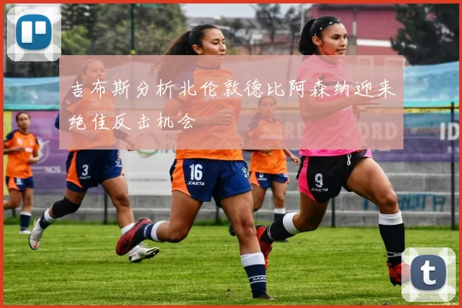 吉布斯分析北伦敦德比阿森纳迎来绝佳反击机会
