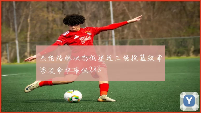 杰伦格林状态低迷近三场投篮效率惨淡命中率仅283