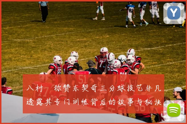 八村塁称赞东契奇三分球技艺非凡透露其专门训练背后的故事与秘诀