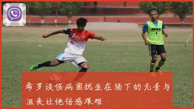 希罗谈伤病困扰坐在场下的无奈与沮丧让他倍感艰难