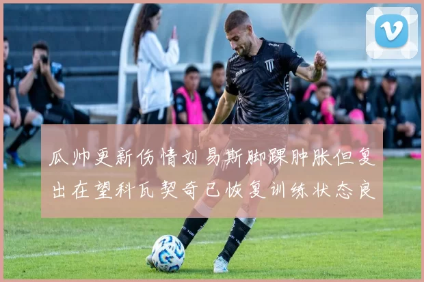 瓜帅更新伤情刘易斯脚踝肿胀但复出在望科瓦契奇已恢复训练状态良好