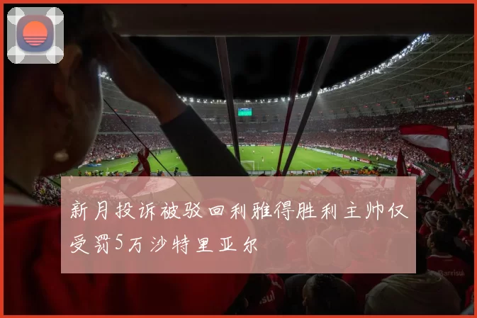 新月投诉被驳回利雅得胜利主帅仅受罚5万沙特里亚尔