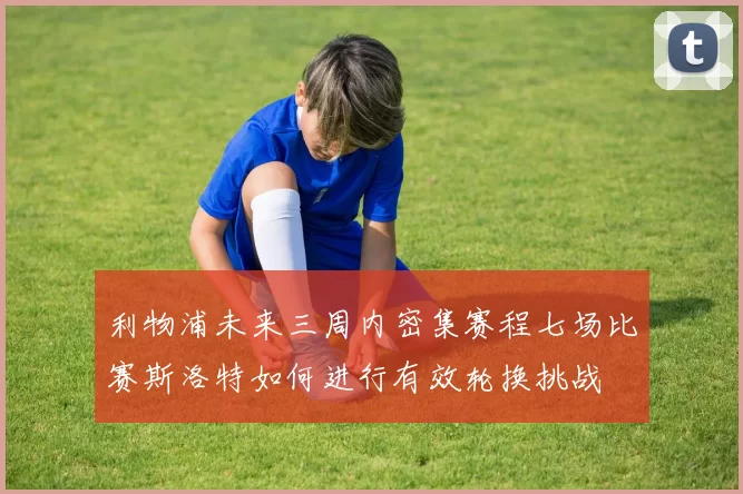 利物浦未来三周内密集赛程七场比赛斯洛特如何进行有效轮换挑战