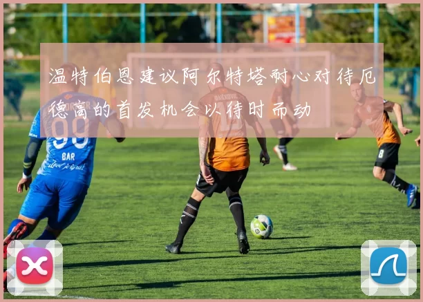 温特伯恩建议阿尔特塔耐心对待厄德高的首发机会以待时而动