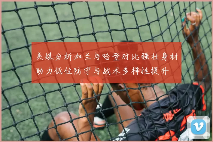 美媒分析加兰与哈登对比强壮身材助力低位防守与战术多样性提升