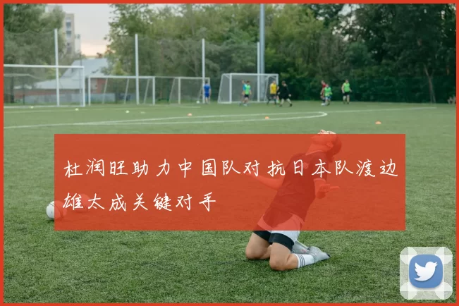 杜润旺助力中国队对抗日本队渡边雄太成关键对手
