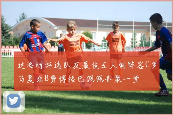 达洛特评选队友最佳五人制阵容C罗马夏尔B费博格巴佩佩齐聚一堂