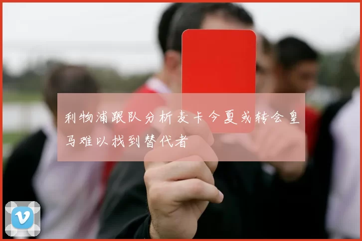 利物浦跟队分析麦卡今夏或转会皇马难以找到替代者