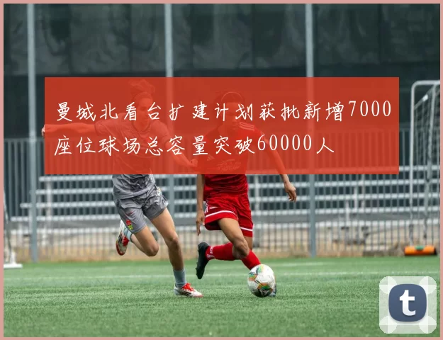 曼城北看台扩建计划获批新增7000座位球场总容量突破60000人