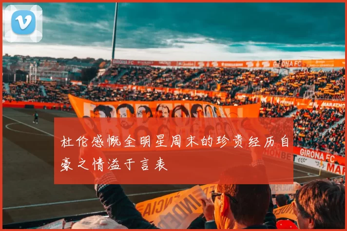 杜伦感慨全明星周末的珍贵经历自豪之情溢于言表