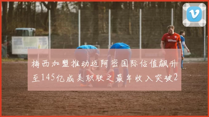 梅西加盟推动迈阿密国际估值飙升至145亿成美职联之最年收入突破2亿美元