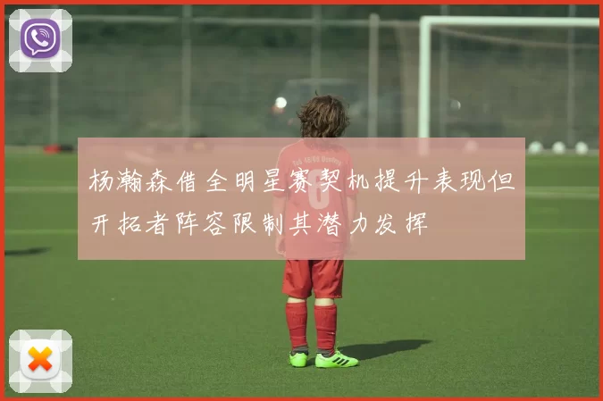 杨瀚森借全明星赛契机提升表现但开拓者阵容限制其潜力发挥