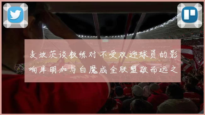 麦坎茨谈教练对不受欢迎球员的影响库明加与白魔成全联盟敬而远之的例证