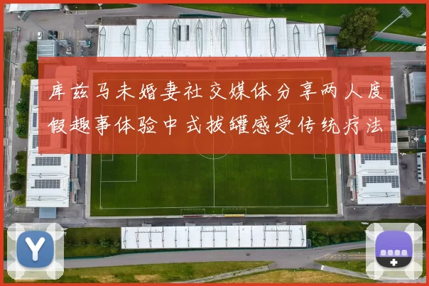 库兹马未婚妻社交媒体分享两人度假趣事体验中式拔罐感受传统疗法魅力