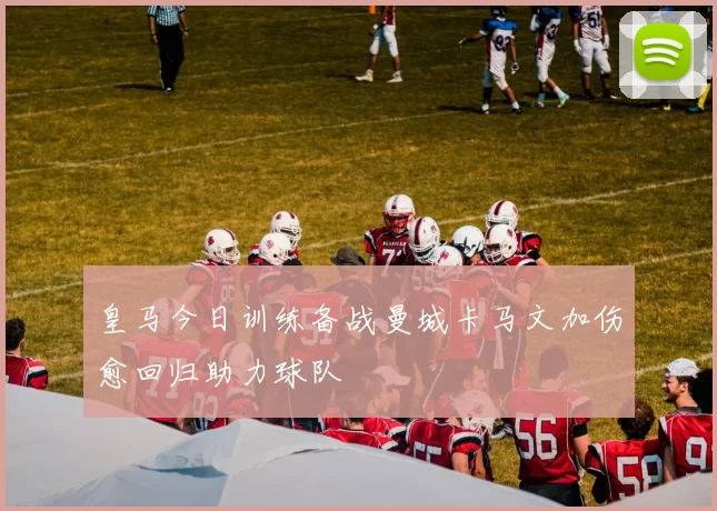 皇马今日训练备战曼城卡马文加伤愈回归助力球队