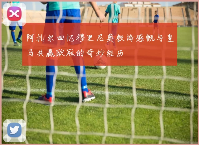 阿扎尔回忆穆里尼奥教诲感慨与皇马共赢欧冠的奇妙经历