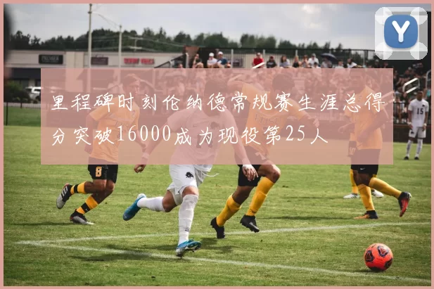 里程碑时刻伦纳德常规赛生涯总得分突破16000成为现役第25人
