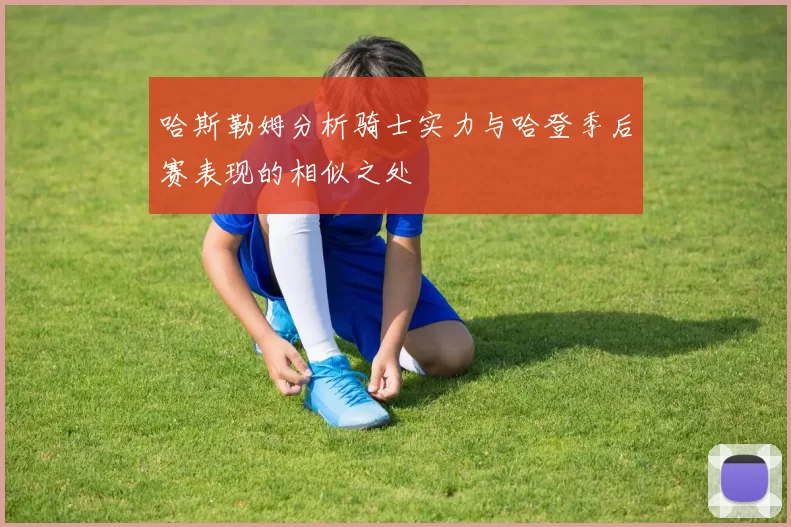 哈斯勒姆分析骑士实力与哈登季后赛表现的相似之处