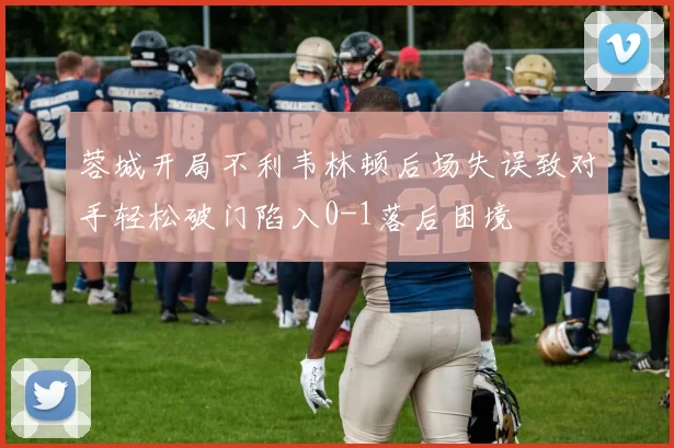 蓉城开局不利韦林顿后场失误致对手轻松破门陷入0-1落后困境