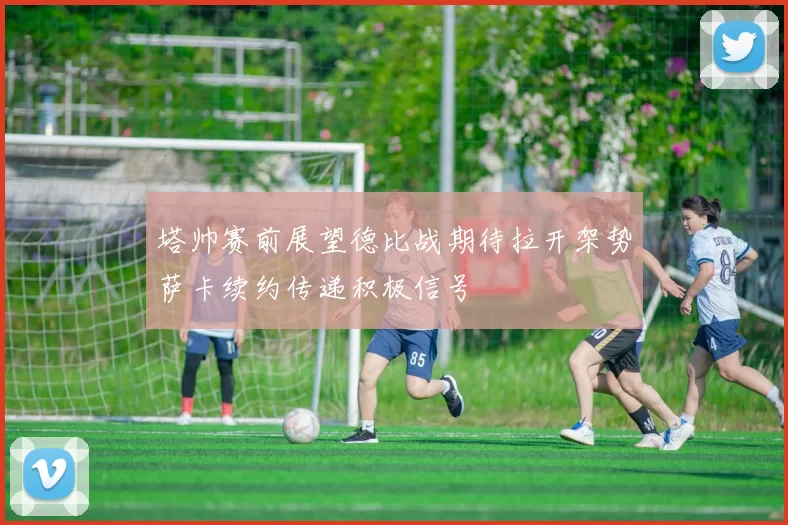 塔帅赛前展望德比战期待拉开架势萨卡续约传递积极信号