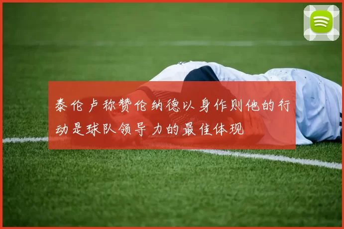 泰伦卢称赞伦纳德以身作则他的行动是球队领导力的最佳体现