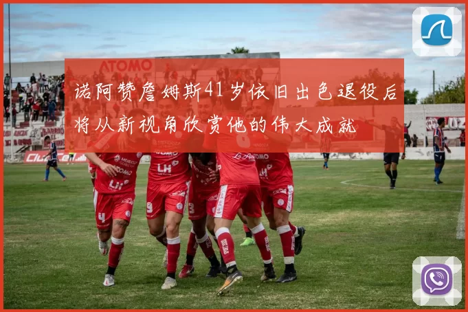 诺阿赞詹姆斯41岁依旧出色退役后将从新视角欣赏他的伟大成就