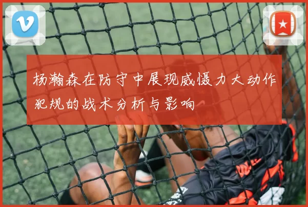 杨瀚森在防守中展现威慑力大动作犯规的战术分析与影响