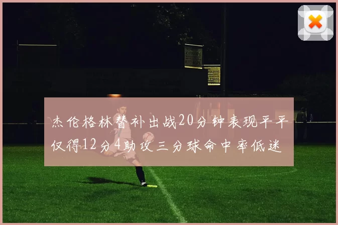 杰伦格林替补出战20分钟表现平平仅得12分4助攻三分球命中率低迷