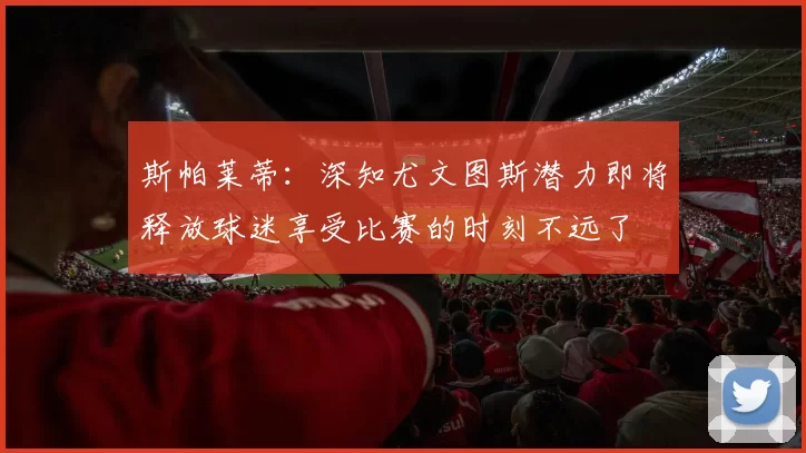 斯帕莱蒂：深知尤文图斯潜力即将释放球迷享受比赛的时刻不远了